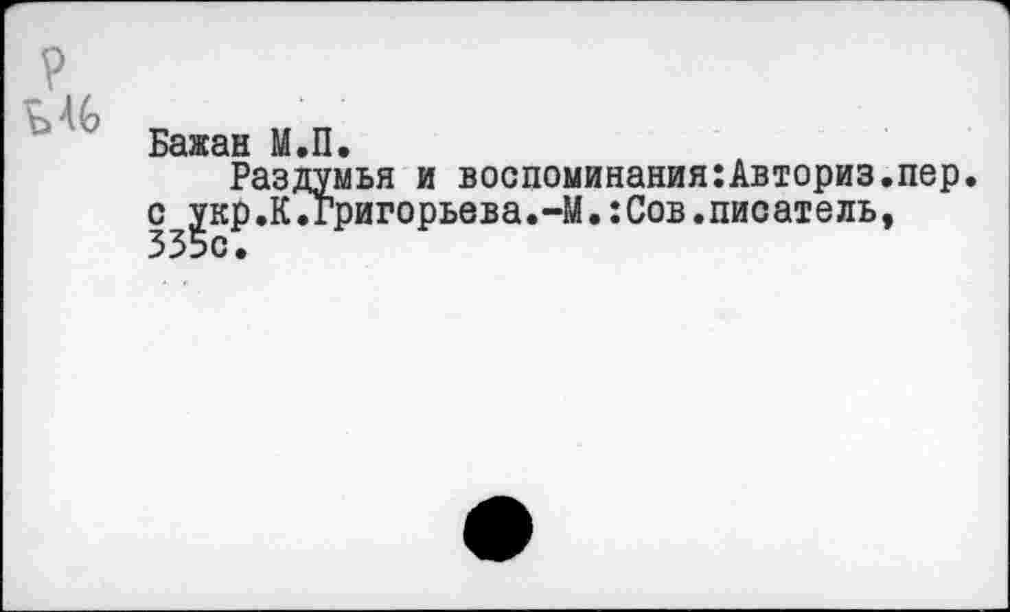 ﻿Бажан М.П,
Раздумья и воспоминания:Авториз.пер. с укр.К.Григорьева.-М.:Сов.писатель, 335с.